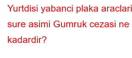 Yurtdisi yabanci plaka araclarin sure asimi Gumruk cezasi ne kadardir?